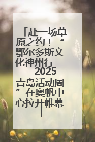 赴一场草原之约！“鄂尔多斯文化神州行——2025青岛活动周”在奥帆中心拉开帷幕