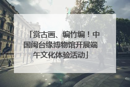 赏古画、编竹编！中国闽台缘博物馆开展端午文化体验活动