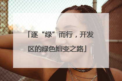逐“绿”而行，开发区的绿色嬗变之路