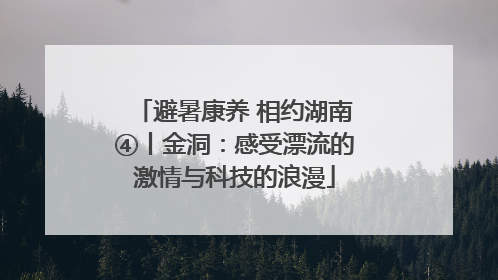 避暑康养 相约湖南④丨金洞：感受漂流的激情与科技的浪漫