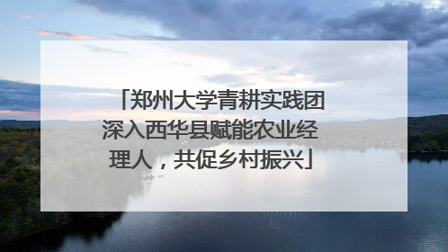 郑州大学青耕实践团深入西华县赋能农业经理人，共促乡村振兴