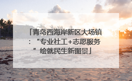 青岛西海岸新区大场镇：“专业社工+志愿服务”绘就民生新图景
