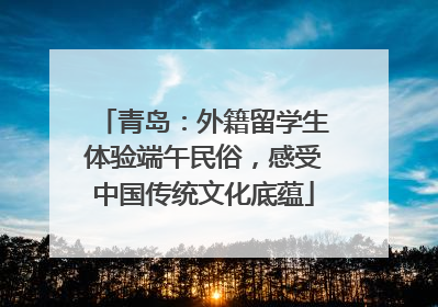青岛：外籍留学生体验端午民俗，感受中国传统文化底蕴