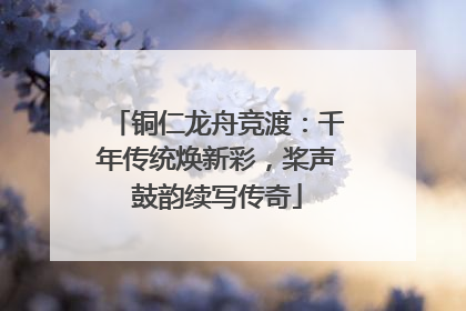 铜仁龙舟竞渡：千年传统焕新彩，桨声鼓韵续写传奇
