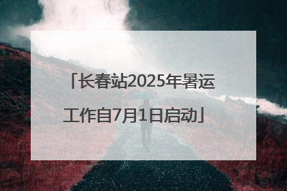 长春站2025年暑运工作自7月1日启动