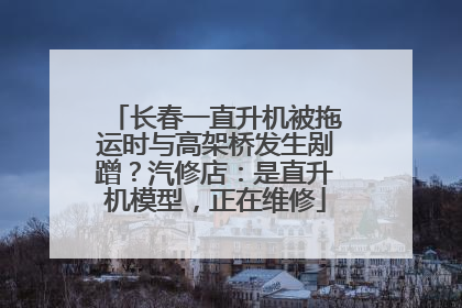 长春一直升机被拖运时与高架桥发生剐蹭？汽修店：是直升机模型，正在维修