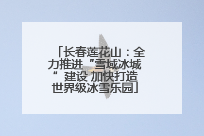 长春莲花山：全力推进“雪域冰城”建设 加快打造世界级冰雪乐园