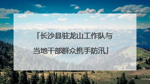 长沙县驻龙山工作队与当地干部群众携手防汛