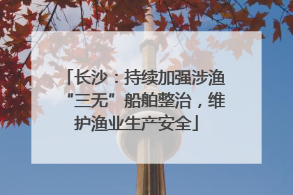 长沙：持续加强涉渔“三无”船舶整治，维护渔业生产安全
