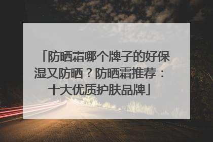 防晒霜哪个牌子的好保湿又防晒？防晒霜推荐：十大优质护肤品牌