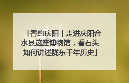 香约庆阳｜走进庆阳合水县这座博物馆，看石头如何讲述陇东千年历史