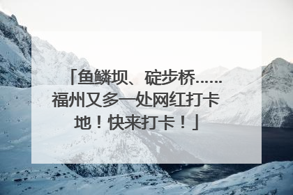 鱼鳞坝、碇步桥……福州又多一处网红打卡地！快来打卡！