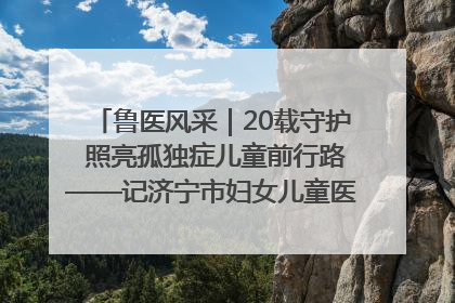 鲁医风采｜20载守护 照亮孤独症儿童前行路——记济宁市妇女儿童医院儿童康复中心主任、副主任技师赵淑珍