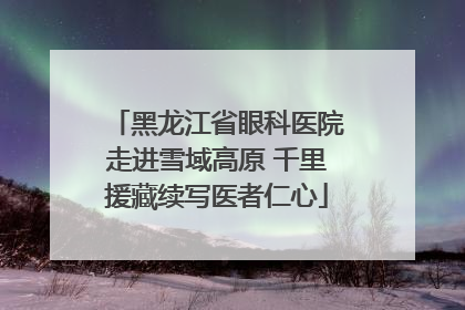 黑龙江省眼科医院走进雪域高原 千里援藏续写医者仁心