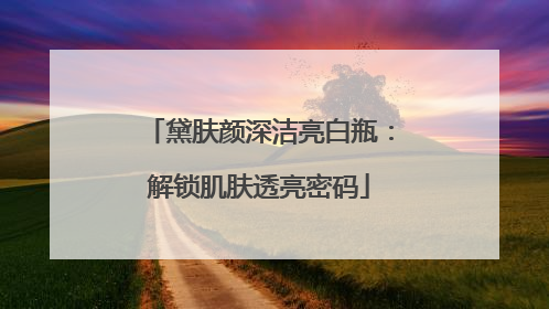 黛肤颜深洁亮白瓶：解锁肌肤透亮密码