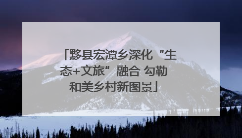 黟县宏潭乡深化“生态+文旅”融合 勾勒和美乡村新图景