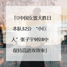 ﻿中国女篮大胜日本队32分 “小巨人”张子宇9投8中保持高进攻效率