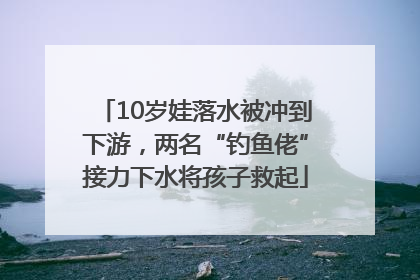 10岁娃落水被冲到下游，两名“钓鱼佬”接力下水将孩子救起