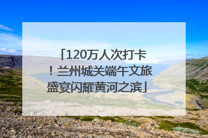120万人次打卡！兰州城关端午文旅盛宴闪耀黄河之滨