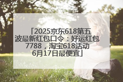 2025京东618第五波最新红包口令：好运红包7788，淘宝618活动6月17日最便宜