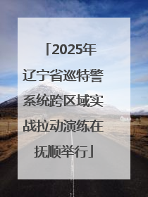 2025年辽宁省巡特警系统跨区域实战拉动演练在抚顺举行