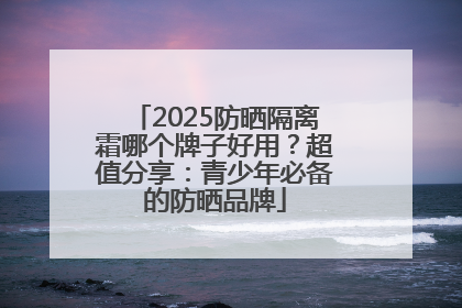 2025防晒隔离霜哪个牌子好用？超值分享：青少年必备的防晒品牌