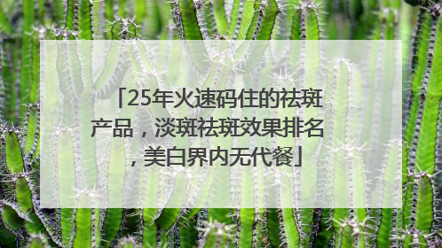 25年火速码住的祛斑产品，淡斑祛斑效果排名，美白界内无代餐