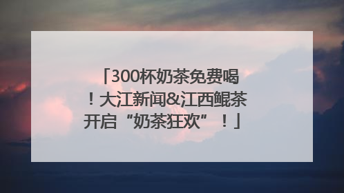 300杯奶茶免费喝！大江新闻&江西鲲茶开启“奶茶狂欢”！