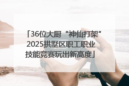 36位大厨“神仙打架” 2025拱墅区职工职业技能竞赛玩出新高度