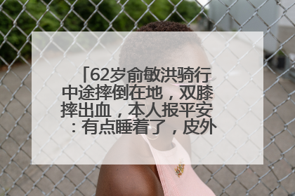 62岁俞敏洪骑行中途摔倒在地，双膝摔出血，本人报平安：有点睡着了，皮外伤，不用担心